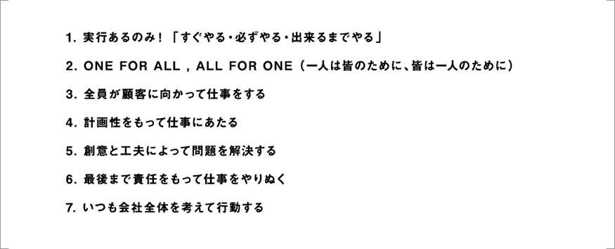 行動指針　1.実行あるのみ！「すぐやる・必ずやる・出来るまでやる」2.ONE FOR ALL, ALL FOR ONE（一人は皆のために、皆は一人のために）3.全員が顧客に向かって仕事をする　4.計画性をもって仕事にあたる